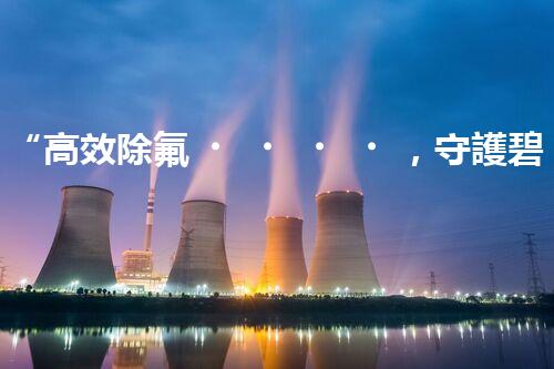 “高效除氟，守護碧水藍天——廢水中氟離子處理新篇章”